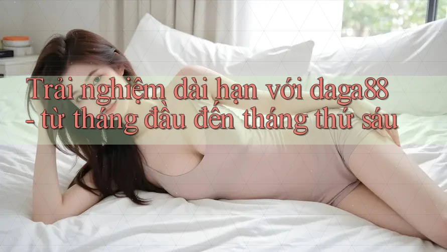 Trải nghiệm dài hạn với daga88 - từ tháng đầu đến tháng thứ sáu Trải nghiệm dài hạn với daga88 - từ tháng đầu đến tháng thứ sáu