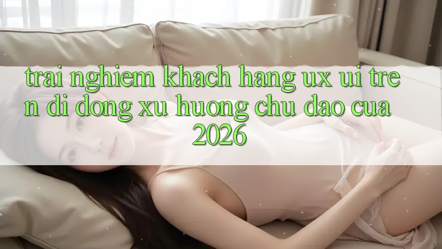 Trải nghiệm Khách hàng (UX/UI) Trên Di Động: Xu Hướng Chủ Đạo Của 2026 Trải nghiệm Khách hàng (UX/UI) Trên Di Động: Xu Hướng Chủ Đạo Của 2026