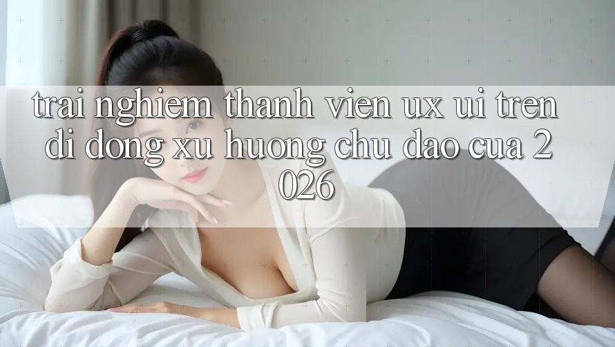 Trải nghiệm Thành viên (UX/UI) Trên Di Động: Xu Hướng Chủ Đạo Của 2026 Trải nghiệm Thành viên (UX/UI) Trên Di Động: Xu Hướng Chủ Đạo Của 2026
