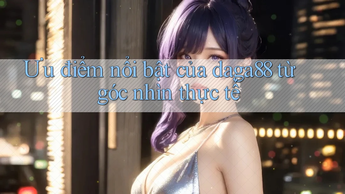 Ưu điểm nổi bật của daga88 từ góc nhìn thực tế Ưu điểm nổi bật của daga88 từ góc nhìn thực tế