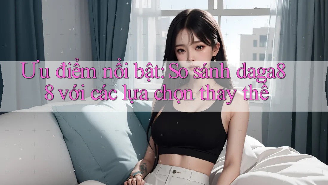 Ưu điểm nổi bật: So sánh daga88 với các lựa chọn thay thế