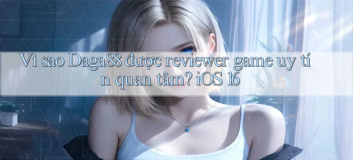 Vì sao Daga88 được reviewer game uy tín quan tâm iOS 16