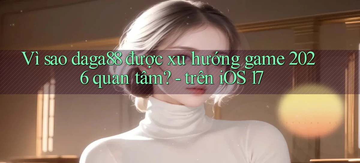 Vì sao daga88 được xu hướng game 2026 quan tâm   trên iOS 17